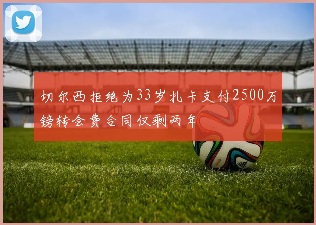 切尔西拒绝为33岁扎卡支付2500万镑转会费合同仅剩两年