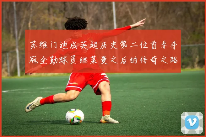 苏维门迪成英超历史第二位首季夺冠全勤球员继莱曼之后的传奇之路