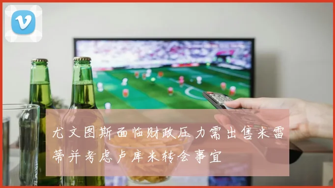 尤文图斯面临财政压力需出售米雷蒂并考虑卢库米转会事宜