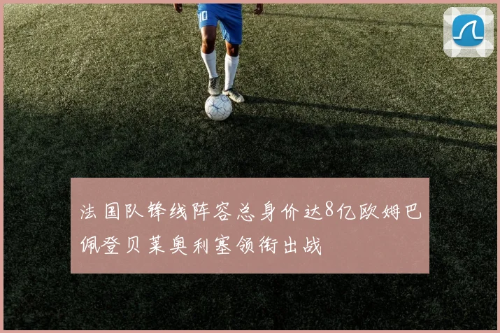 法国队锋线阵容总身价达8亿欧姆巴佩登贝莱奥利塞领衔出战