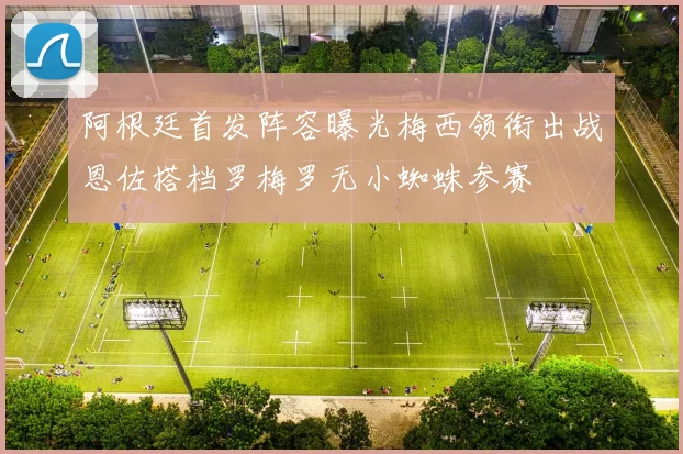 阿根廷首发阵容曝光梅西领衔出战恩佐搭档罗梅罗无小蜘蛛参赛