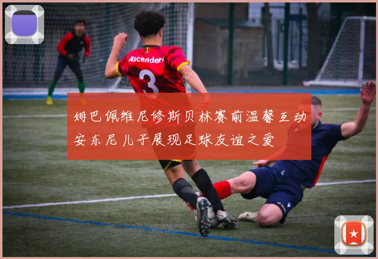 姆巴佩维尼修斯贝林赛前温馨互动安东尼儿子展现足球友谊之爱