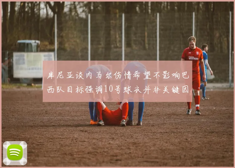 库尼亚谈内马尔伤情希望不影响巴西队目标强调10号球衣并非关键因素