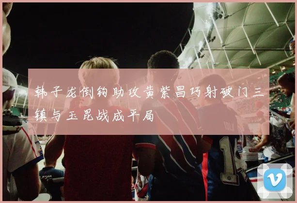 韩子龙倒钩助攻黄紫昌巧射破门三镇与玉昆战成平局