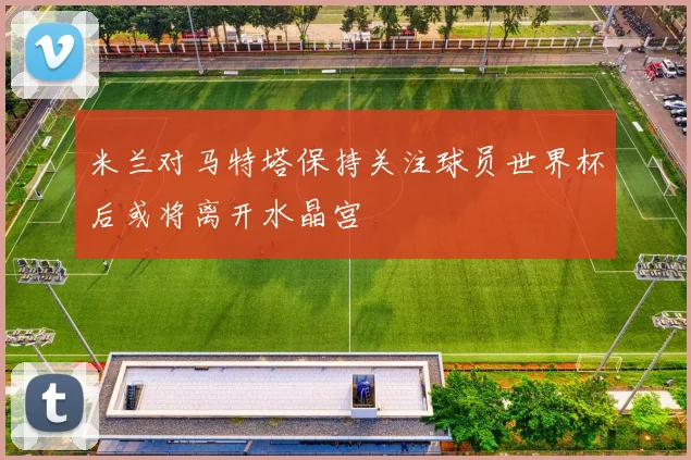 米兰对马特塔保持关注球员世界杯后或将离开水晶宫