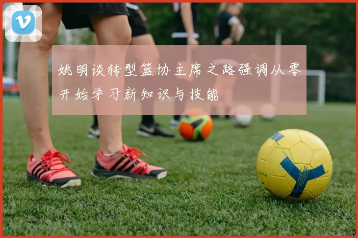 姚明谈转型篮协主席之路强调从零开始学习新知识与技能