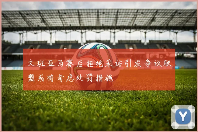 文班亚马赛后拒绝采访引发争议联盟或将考虑处罚措施