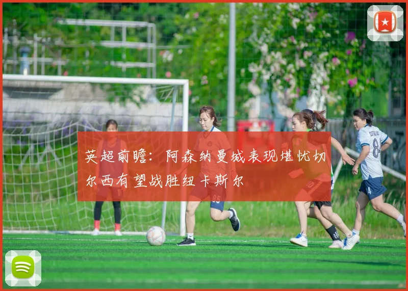 英超前瞻：阿森纳曼城表现堪忧切尔西有望战胜纽卡斯尔