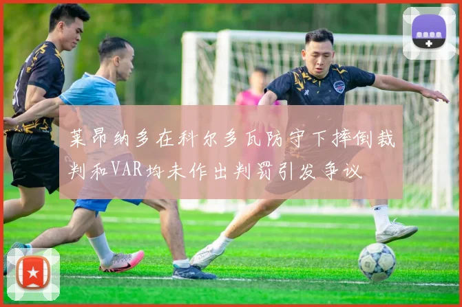 莱昂纳多在科尔多瓦防守下摔倒裁判和VAR均未作出判罚引发争议