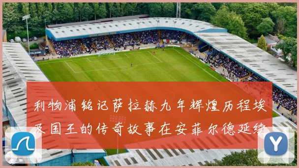 利物浦铭记萨拉赫九年辉煌历程埃及国王的传奇故事在安菲尔德延续