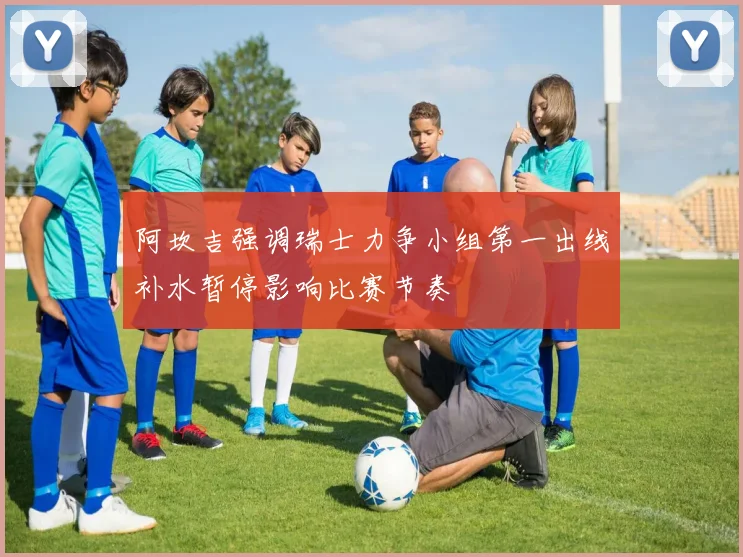 阿坎吉强调瑞士力争小组第一出线补水暂停影响比赛节奏