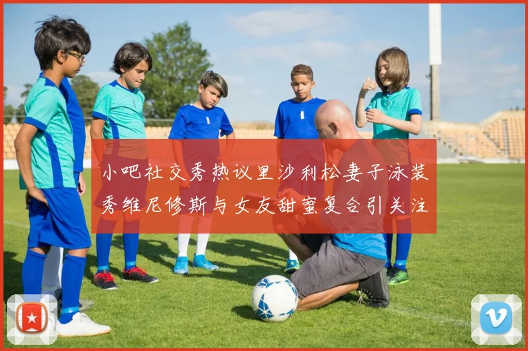 小吧社交秀热议里沙利松妻子泳装秀维尼修斯与女友甜蜜复合引关注